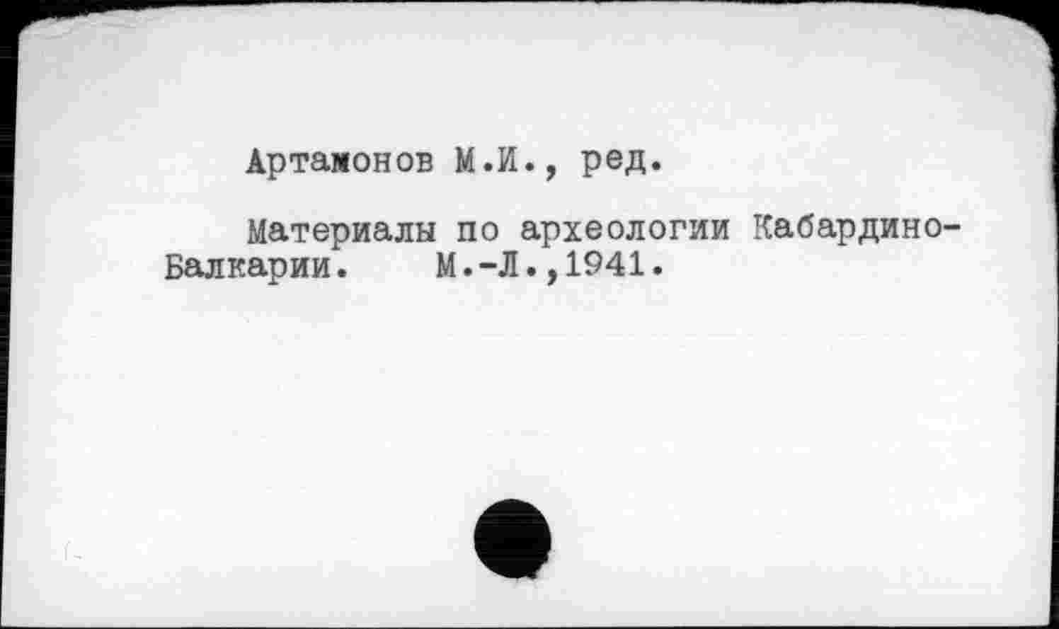 ﻿Артамонов М.И., ред.
Материалы по археологии КабардинО'
Балкарии. М.-Л.,1941.